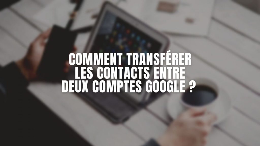 Comment transférer les contacts entre deux comptes Google ?
